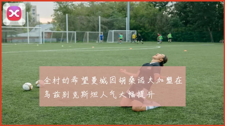 全村的希望曼城因胡桑诺夫加盟在乌兹别克斯坦人气大幅提升