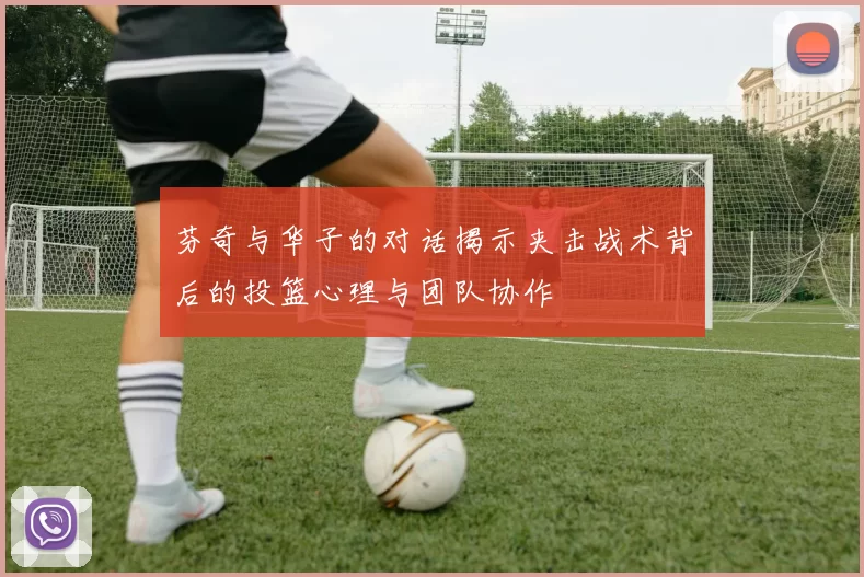 芬奇与华子的对话揭示夹击战术背后的投篮心理与团队协作
