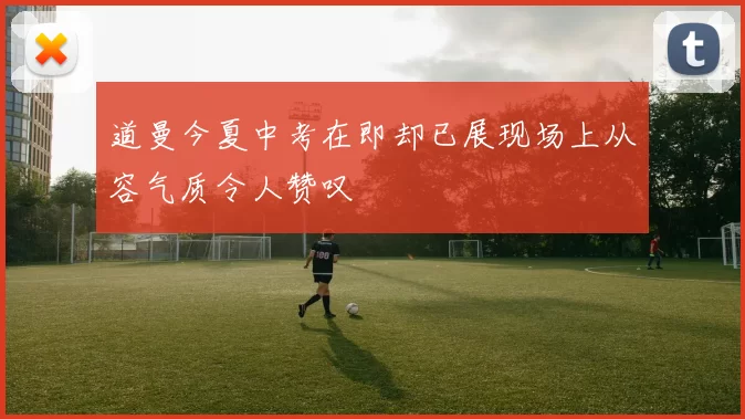 道曼今夏中考在即却已展现场上从容气质令人赞叹
