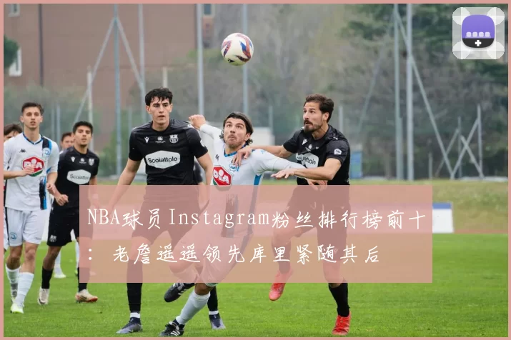 NBA球员Instagram粉丝排行榜前十：老詹遥遥领先库里紧随其后
