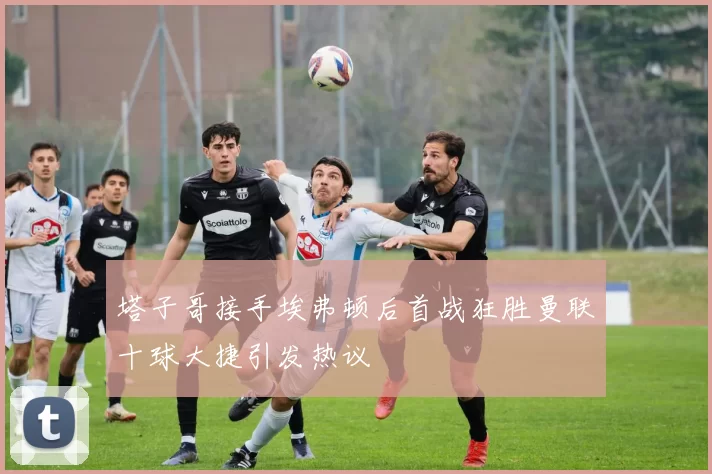 塔子哥接手埃弗顿后首战狂胜曼联十球大捷引发热议