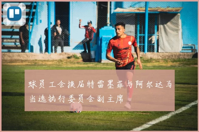球员工会换届特雷墨菲与阿尔达马当选执行委员会副主席