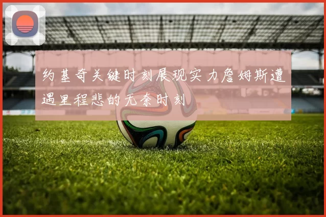 约基奇关键时刻展现实力詹姆斯遭遇里程悲的无奈时刻