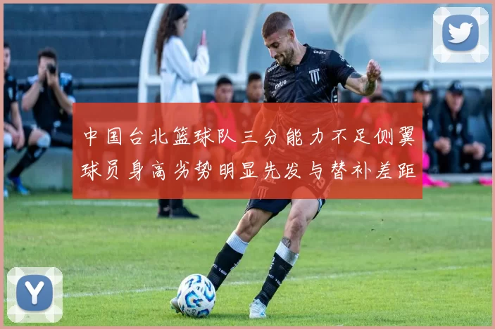 中国台北篮球队三分能力不足侧翼球员身高劣势明显先发与替补差距显著