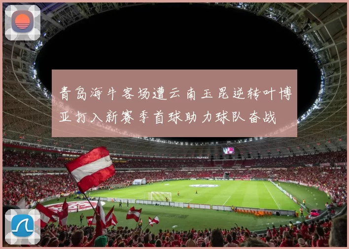 青岛海牛客场遭云南玉昆逆转叶博亚打入新赛季首球助力球队奋战