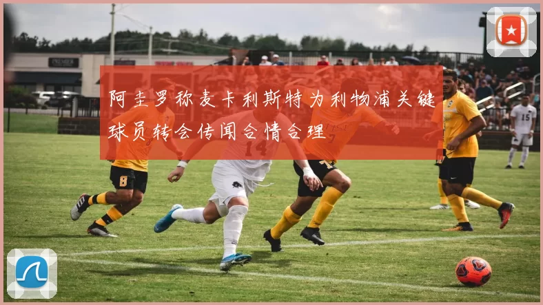 阿圭罗称麦卡利斯特为利物浦关键球员转会传闻合情合理