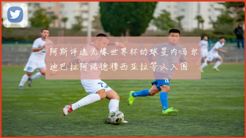 阿斯评选无缘世界杯的球星内马尔迪巴拉阿诺德穆西亚拉等人入围