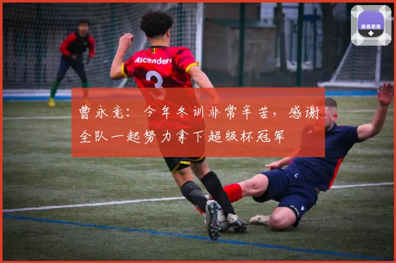 曹永竞：今年冬训非常辛苦，感谢全队一起努力拿下超级杯冠军