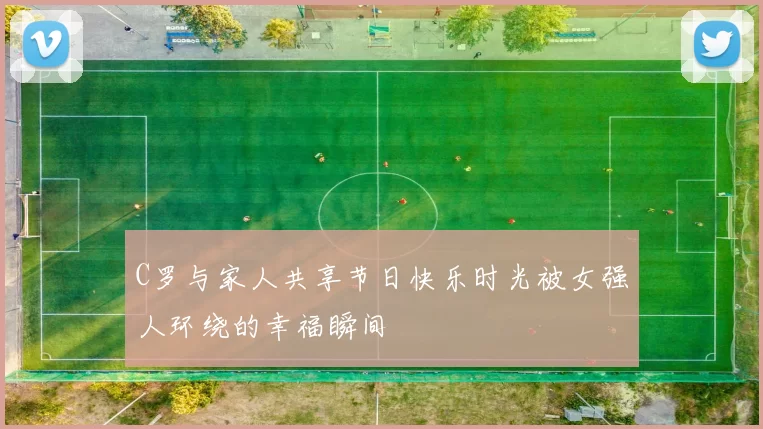 C罗与家人共享节日快乐时光被女强人环绕的幸福瞬间