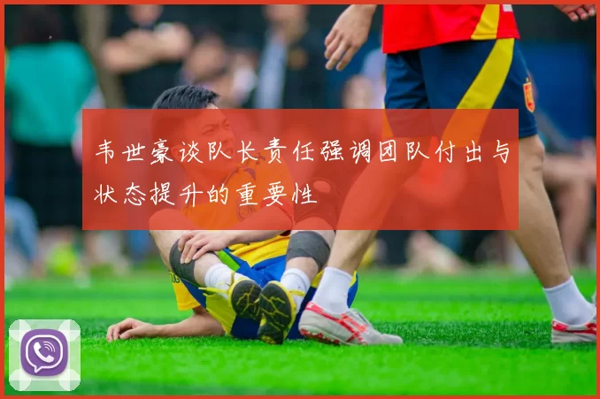 韦世豪谈队长责任强调团队付出与状态提升的重要性