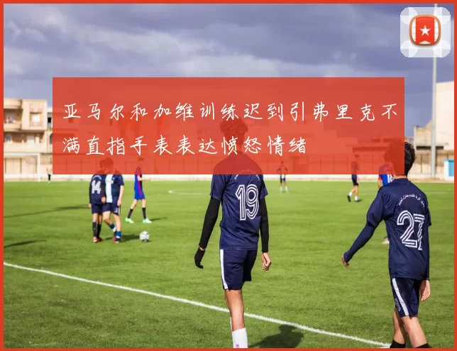 亚马尔和加维训练迟到引弗里克不满直指手表表达愤怒情绪