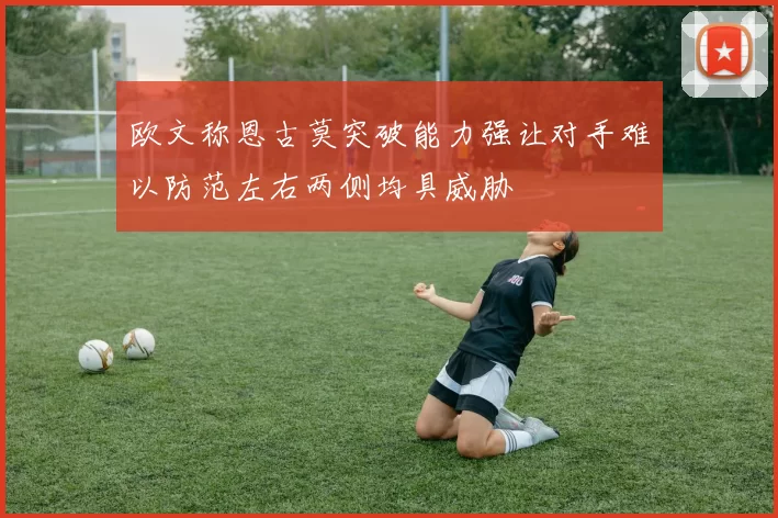 欧文称恩古莫突破能力强让对手难以防范左右两侧均具威胁