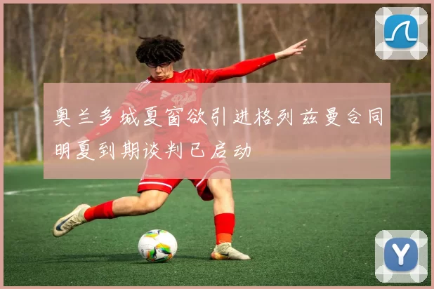奥兰多城夏窗欲引进格列兹曼合同明夏到期谈判已启动