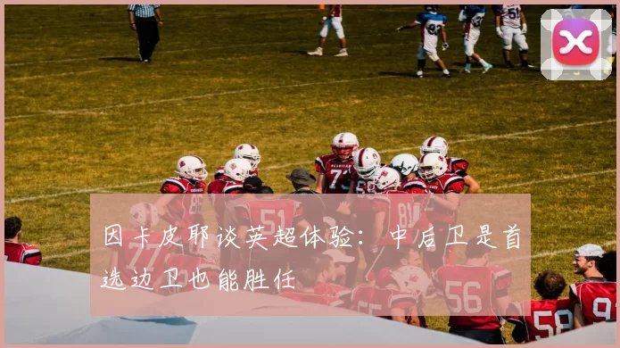 因卡皮耶谈英超体验：中后卫是首选边卫也能胜任