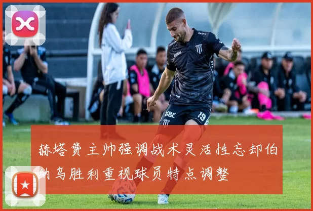 赫塔费主帅强调战术灵活性忘却伯纳乌胜利重视球员特点调整