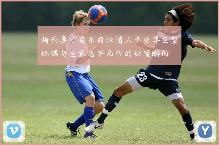 梅西妻子安东内拉情人节分享巨型玩偶与全家名字画作的甜蜜瞬间