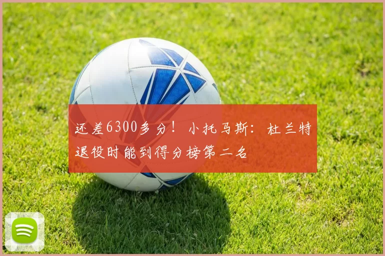 还差6300多分！小托马斯：杜兰特退役时能到得分榜第二名