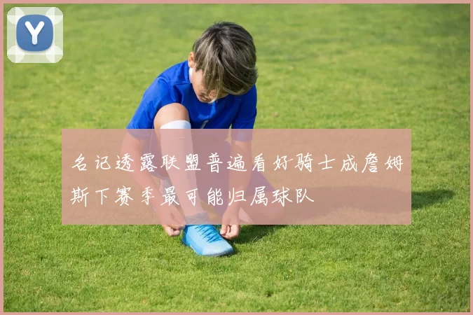 名记透露联盟普遍看好骑士成詹姆斯下赛季最可能归属球队