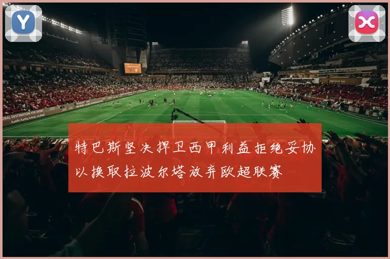 特巴斯坚决捍卫西甲利益拒绝妥协以换取拉波尔塔放弃欧超联赛