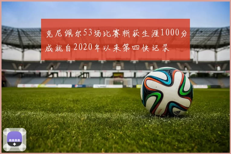 克尼佩尔53场比赛斩获生涯1000分成就自2020年以来第四快记录