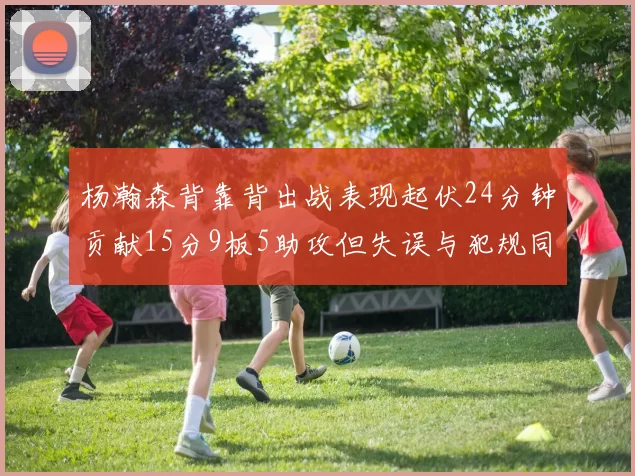 杨瀚森背靠背出战表现起伏24分钟贡献15分9板5助攻但失误与犯规同样引人关注