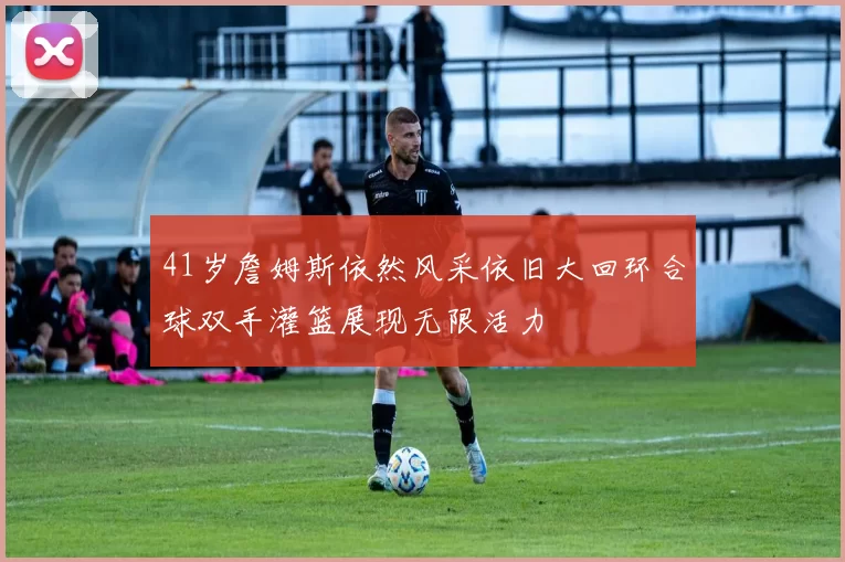 41岁詹姆斯依然风采依旧大回环合球双手灌篮展现无限活力