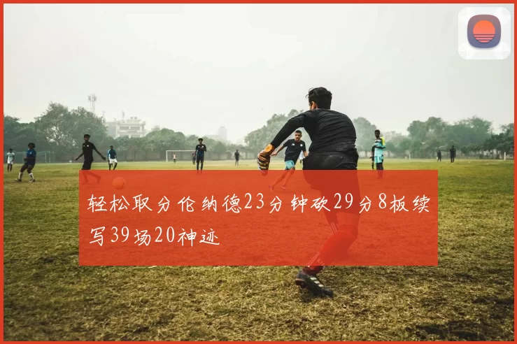 轻松取分伦纳德23分钟砍29分8板续写39场20神迹