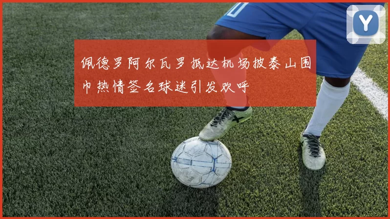佩德罗阿尔瓦罗抵达机场披泰山围巾热情签名球迷引发欢呼