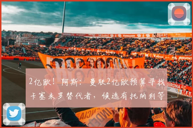 2亿欧！阿斯：曼联2亿欧预算寻找卡塞米罗替代者，候选有托纳利等