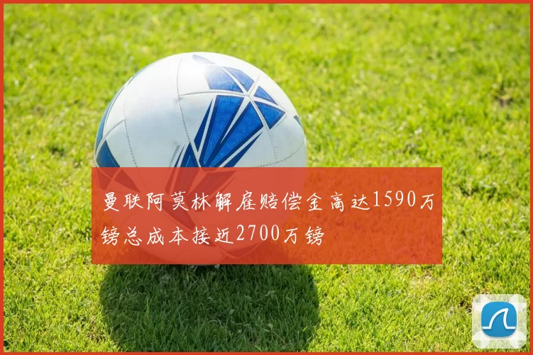 曼联阿莫林解雇赔偿金高达1590万镑总成本接近2700万镑