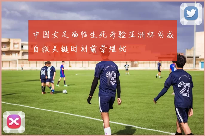 中国女足面临生死考验亚洲杯或成自救关键时刻前景堪忧